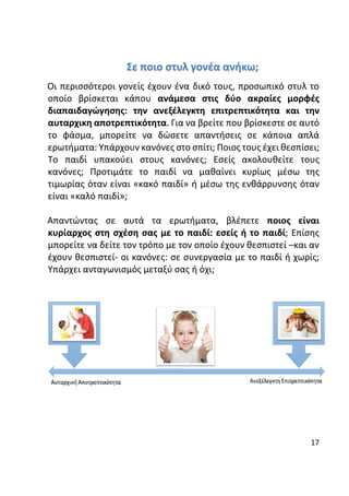 17
Σε ποιο στυλ γονέα ανήκω;
Οι περισσότεροι γονείς έχουν ένα δικό τους, προσωπικό στυλ το
οποίο βρίσκεται κάπου ανάμεσα στις δύο ακραίες μορφές
διαπαιδαγώγησης: την ανεξέλεγκτη επιτρεπτικότητα και την
αυταρχικη αποτρεπτικότητα. Για να βρείτε που βρίσκεστε σε αυτό
το φάσμα, μπορείτε να δώσετε απαντήσεις σε κάποια απλά
ερωτήματα: Υπάρχουν κανόνες στο σπίτι; Ποιος τους έχει θεσπίσει;
Το παιδί υπακούει στους κανόνες; Εσείς ακολουθείτε τους
κανόνες; Προτιμάτε το παιδί να μαθαίνει κυρίως μέσω της
τιμωρίας όταν είναι «κακό παιδί» ή μέσω της ενθάρρυνσης όταν
είναι «καλό παιδί»;
Απαντώντας σε αυτά τα ερωτήματα, βλέπετε ποιος είναι
κυρίαρχος στη σχέση σας με το παιδί: εσείς ή το παιδί; Επίσης
μπορείτε να δείτε τον τρόπο με τον οποίο έχουν θεσπιστεί –και αν
έχουν θεσπιστεί- οι κανόνες: σε συνεργασία με το παιδί ή χωρίς;
Υπάρχει ανταγωνισμός μεταξύ σας ή όχι;
 