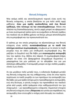 20
Θετική Ενίσχυση
Μια ακόμη απλή και αποτελεσματική τεχνική είναι αυτή της
θετικής ενίσχυσης, η οποία βασίζεται σε μια πολύ απλή αρχή
μάθησης: όταν μια πράξη ακολουθείται από ένα θετικό
ερέθισμα, τότε τείνουμε να την επαναλαμβάνουμε. Μέσα στα
πλαίσια της διαπαιδαγώγησης, αυτή η αρχή μπορεί να εφαρμοστεί
με έναν συστηματικό τρόπο ώστε να ενισχυθούν οι θετικές πράξεις
του παιδιού και σε βάθος χρόνου να δούμε μόνιμα αποτελέσματα
στη συμπεριφορά και την προσωπικότητά του.
Ο τρόπος με τον οποίο μπορούμε να αξιοποιήσουμε την θετική
ενίσχυση είναι απλός: συναποφασίζουμε με το παιδί ένα
σύστημα κανόνων συμπεριφοράς, σύμφωνα με το οποίο το παιδί
γνωρίζει πως αν κάνει μια επιθυμητή συμπεριφορά (π.χ. θα
μαζέψει το δωμάτιό του) θα λάβει μια συγκεκριμένη ανταμοιβή
που του αρέσει (π.χ. βόλτα στο πάρκο). Η συμπεριφορά-στόχος
μπορεί να είναι είτε βραχυχρόνια (συμμάζεμα δωματίου) ή
μακροχρόνια (να μην μαλώσει με το αδερφάκι του για μια
ολόκληρη εβδομάδα). Η ανταμοιβή μπορεί να έχει πολλές μορφές:
υλικές ή μη υλικές.
Αν και μοιάζουν πολύ μεταξύ τους, η ειδοποιός διαφορά μεταξύ
της θετικής ενίσχυσης και της ενθάρρυνσης, είναι ότι στην πρώτη
περίπτωση το παιδί γνωρίζει εκ των προτέρων την ανταμοιβή που
θα λάβει για μια πράξη (στοχευμένη-προκαθορισμένη ανταμοιβή),
ενώ στη δεύτερη, ο γονιός ενισχύει την προσπάθεια του παιδιού
μέσα από μικρά, απλά πράγματα στην καθημερινότητά του (μη
στοχευμένη – μη προκαθορισμένη ενίσχυση). Σημαντικό στοιχείο
στη θετική ενίσχυση είναι η δέσμευση του γονέα για παράδοση της
ανταμοιβής όταν επιτευχθεί ο στόχος από πλευράς του παιδιού.
 