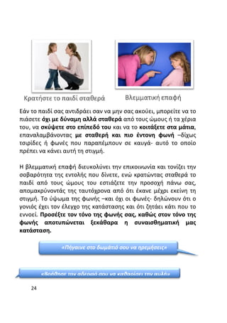 24
Εάν το παιδί σας αντιδράει σαν να μην σας ακούει, μπορείτε να το
πιάσετε όχι με δύναμη αλλά σταθερά από τους ώμους ή τα χέρια
του, να σκύψετε στο επίπεδό του και να το κοιτάξετε στα μάτια,
επαναλαμβάνοντας με σταθερή και πιο έντονη φωνή –δίχως
τσιρίδες ή φωνές που παραπέμπουν σε καυγά- αυτό το οποίο
πρέπει να κάνει αυτή τη στιγμή.
Η βλεμματική επαφή διευκολύνει την επικοινωνία και τονίζει την
σοβαρότητα της εντολής που δίνετε, ενώ κρατώντας σταθερά το
παιδί από τους ώμους του εστιάζετε την προσοχή πάνω σας,
απομακρύνοντάς της ταυτόχρονα από ότι έκανε μέχρι εκείνη τη
στιγμή. Το ύψωμα της φωνής –και όχι οι φωνές- δηλώνουν ότι ο
γονιός έχει τον έλεγχο της κατάστασης και ότι ζητάει κάτι που το
εννοεί. Προσέξτε τον τόνο της φωνής σας, καθώς στον τόνο της
φωνής αποτυπώνεται ξεκάθαρα η συναισθηματική μας
κατάσταση.
«Πήγαινε στο δωμάτιό σου να ηρεμήσεις»
«Βοήθησε τον αδερφό σου να καθαρίσει την αυλή»
 