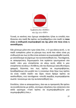 27
Γενικά, οι κανόνες που έχουμε αποφασίσει ή/και οι εντολές που
δίνονται στο παιδί θα πρέπει να ξεκαθαρίζουν στο παιδί το ποια
είναι η επιθυμητή συμπεριφορά και όχι μόνο στο ποια είναι η
ανεπιθύμητη.
Εάν μένουμε μόνο στο «μην είσαι έτσι…» ή «μη κάνεις αυτό…», το
παιδί εισπράττει μόνο το μήνυμα πως αυτά που κάνει είναι μη
επιθυμητά και πως το ίδιο είναι ανίκανο να συμπεριφερθεί σωστά,
με αποτέλεσμα να ρίχνουμε την αυτοπεποίθησή του. Ταυτόχρονα,
οι απαγορεύσεις δημιουργούν ένα τεράστιο ερωτηματικό στο
παιδί: «Δεν μου επιτρέπεται να κάνω αυτό, αλλά τι μου
επιτρέπεται να κάνω;» Αντίθετα, εάν του δώσουμε κατευθυντήριες
γραμμές λέγοντας του πως πρέπει να συμπεριφέρεται,
ξεκαθαρίζουμε στο μυαλό του τι εννοούμε όταν λέμε πως πρέπει
να είναι «καλό παιδί» και ξέρει ποιον δρόμο πρέπει να
ακολουθήσει, ενώ ταυτόχρονα –επειδή ακριβώς συμπεριφέρεται
σωστά- τονώνουμε και την αυτοπεποίθησή του.
Επιπλέον, τόσο οι απαγορεύσεις, όσο και οι προτροπές θα πρέπει
να συνοδεύονται με απλές, σύντομες εξηγήσεις που απαντούν στο
απλό ερώτημα: «Γιατί πρέπει να συμπεριφερθείς/να μην
συμπεριφερθείς έτσι;».
 