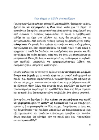 9
Πως εξηγώ τη ΔΕΠ/Υ στο παιδί μου
Πριν η οικογένεια μιλήσει στο παιδί για τη ΔΕΠ/Υ, θα πρέπει να έχει
φροντίσει να ενημερωθεί η ίδια πολύ καλά για το θέμα. Η
οικογένεια θα πρέπει να κατανοήσει μέσα από την ενημέρωσή της
από ειδικούς τι ακριβώς παρουσιάζει το παιδί, τι προβλήματα
ενδέχεται να έχει στο μέλλον και πως θα μπορέσει να τα
αντιμετωπίσει. Από εκεί και πέρα η βασική συμβουλή είναι απλή:
ειλικρίνεια. Οι γονείς δεν πρέπει να κρύψουν κάτι, ενδεχομένως
πιστεύοντας ότι έτσι προστατεύουν το παιδί τους, γιατί αργά η
γρήγορα το παιδί θα διαβάσει τις αντιδράσεις των γονιών και θα
καταλάβει ότι «κάτι τρέχει», κάτι που θα έχει ως αποτέλεσμα να
μπερδευτεί. Όπως θα δούμε και παρακάτω, ανάλογα με την ηλικία
του παιδιού, μπορούμε να χρησιμοποιήσουμε λέξεις και
εκφράσεις που μπορεί να κατανοήσει.
Επίσης καλό είναι οι γονείς να έρθουν σε συνεννόηση και με άλλα
άτομα και φορείς με τα οποία έρχεται σε επαφή καθημερινά το
παιδί (π.χ. σχολείο, φροντιστήριο, γυμναστήριο) ώστε αφενός να
γίνουν σύμμαχοι των γονέων και αφετέρου να μην φέρουν το παιδί
σε δύσκολη θέση λόγω της άγνοιάς τους. Επιπλέον, με αυτό τον
τρόπο περνάμε το μήνυμα ότι η ΔΕΠ/Υ δεν είναι ένα θέμα ταμπού
και το παιδί δεν θα αναγκαστεί να κουβαλάει ένα τέτοιο μυστικό.
Δεν πρέπει να ξεχνάμε ότι δεν πρέπει να επιτρέψουμε στο παιδί
να χρησιμοποιήσει τη ΔΕΠ/Υ ως δικαιολογία για να αποφεύγει
εργασίες ή να μεταχειρίζεται άλλα άτομα. Γνωρίζοντας τα όρια και
τις δυνατότητες του παιδιού μπορούμε να διαμορφώσουμε ένα
εξατομικευμένο και σταθερό πρόγραμμα αμοιβών και ποινών,
όπως ακριβώς θα κάναμε εάν το παιδί μας δεν παρουσίαζε
συμπτώματα ΔΕΠ/Υ.
 