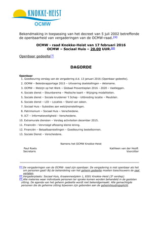 OCMW
Bekendmaking in toepassing van het decreet van 5 juli 2002 betreffende
de openbaarheid van vergaderingen van de OCMW-raad. [1]
OCMW - raad Knokke-Heist van 17 februari 2016
OCMW – Sociaal Huis – 20.00 UUR.[2]
Openbaar gedeelte[3]
DAGORDE
Openbaar
1. Goedkeuring verslag van de vergadering d.d. 13 januari 2016 (Openbaar gedeelte).
2. OCMW – Beleidsrapportage 2015 – Uitvoering doelstellingen – Aktename.
3. OCMW – Welzijn op het Werk – Globaal Preventieplan 2016 - 2020 – Vastleggen.
4. Sociale dienst – Steunbarema – Medische kaart – Wijziging modaliteiten.
5. Sociale dienst – Sociale kruidenier ’t Schap - Uitbreiding locatie – Meubilair.
6. Sociale dienst – LOI – Locaties – Stand van zaken.
7. Sociaal Huis - Subsidies aan welzijnsinstellingen.
8. Patrimonium – Sociaal Huis – Verscheidene.
9. ICT – Informatieveiligheid - Verscheidene.
10. Extramurale diensten – Verslag activiteiten december 2015.
11. Financiën - Vervroegd aflossing kleine lening.
12. Financiën – Betaalbaarstellingen – Goedkeuring bestelbonnen.
13. Sociale Dienst – Verscheidene.
Namens het OCMW Knokke-Heist
Paul Roets Kathleen van der Hooft
Secretaris Voorzitter
[1]
De vergaderingen van de OCMW- raad zijn openbaar. De vergadering is niet openbaar als het
om personen gaat! Bij de behandeling van het geheim gedeelte moeten toeschouwers de zaal
verlaten.
[2]
Vergaderplaats: Sociaal Huis, Kraaiennestplein 1, 8301 Knokke-Heist (3e
verdiep)
[3]
Alle materies waar individuele personen ter sprake komen worden behandeld in de gesloten
zitting. De agenda van het geheim gedeelte wordt niet bekendgemaakt. Alle gemachtigde
personen die de geheime zitting bijwonen zijn gebonden aan de geheimhoudingsplicht.
 