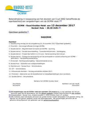 OCMW
Bekendmaking in toepassing van het decreet van 5 juli 2002 betreffende de
openbaarheid van vergaderingen van de OCMW-raad.[1]
OCMW - Raad Knokke-Heist van 13 december 2017
Sociaal Huis – 20.30 UUR.[2]
Openbaar gedeelte[3]
DAGORDE
Openbaar
1. Goedkeuring verslag van de vergadering d.d. 8 november 2017 (Openbaar gedeelte).
2. Financiën – Vervroegd aflossen leningen OCMW.
3. Sociale dienst – Begrafenissen ten laste van OCMW – Gunning.
4. Sociale dienst – Sociale tewerkstelling – Tussenkomst partners – Vastlegging.
5. Sociale dienst – Project Aan tafel in 1-2-3 euro - Samenwerking met Colruyt.
6. Sociale dienst - Toelage ter bevordering van de participatie en sociale activering van OCMW –
gebruikers – Aanpassing aanwending.
7. Personeel – Rechtspositieregeling – Gecoördineerde versie.
8. Sociaal Huis - Subsidies aan welzijnsinstellingen.
9. Patrimonium – Sociaal Huis – Verscheidene.
10. ICT – Verscheidene.
11. Extramurale diensten – Verslag activiteiten oktober 2017.
12. Financiën – Aktename van de bestelbonnen en betaalbaarstellingen door secretaris.
13. Sociale Dienst – Verscheidene.
Namens het OCMW Knokke-Heist
Paul Roets Kathleen van der Hooft
Secretaris Voorzitter
[1]
De vergaderingen van de OCMW- raad zijn openbaar. De vergadering is niet openbaar als het om
personen gaat! Bij de behandeling van het geheim gedeelte moeten toeschouwers de zaal verlaten.
[2]
Vergaderplaats: Sociaal Huis, Kraaiennestplein 1, 8301 Knokke-Heist (3e
verdiep)
[3]
Alle materies waar individuele personen ter sprake komen worden behandeld in de gesloten zitting. De
agenda van het geheim gedeelte wordt niet bekendgemaakt. Alle gemachtigde personen die de
geheime zitting bijwonen zijn gebonden aan de geheimhoudingsplicht.
 
