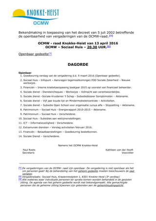 OCMW
Bekendmaking in toepassing van het decreet van 5 juli 2002 betreffende
de openbaarheid van vergaderingen van de OCMW-raad. [1]
OCMW - raad Knokke-Heist van 13 april 2016
OCMW – Sociaal Huis – 20.30 UUR.[2]
Openbaar gedeelte[3]
DAGORDE
Openbaar
1. Goedkeuring verslag van de vergadering d.d. 9 maart 2016 (Openbaar gedeelte).
2. Sociaal Huis – Infopunt – Aanvragen tegemoetkomingen FOD Sociale Zekerheid – Nieuwe
werkwijze.
3. Financiën – Interne kredietaanpassing boekjaar 2015 op voorstel van financieel beheerder.
4. Sociale dienst - Dienstencheques – Werkwijze – Volmacht aan verantwoordelijke.
5. Sociale dienst –Sociale Kruidenier ’t Schap - Subsidiedossier Soroptimisten – Aktename.
6. Sociale dienst – Vijf jaar koude lijn en Mindermobielencentrale – Activiteiten.
7. Sociale dienst – Subsidie Open School voor organisatie cursus alfa – Stopzetting – Aktename.
8. Patrimonium – Sociaal Huis - Energierapport 2010-2015 – Aktename.
9. Patrimonium – Sociaal Huis – Verscheidene.
10. Sociaal Huis - Subsidies aan welzijnsinstellingen.
11. ICT – Informatieveiligheid - Verscheidene.
12. Extramurale diensten – Verslag activiteiten februari 2016.
13. Financiën – Betaalbaarstellingen – Goedkeuring bestelbonnen.
14. Sociale Dienst – Verscheidene.
Namens het OCMW Knokke-Heist
Paul Roets Kathleen van der Hooft
Secretaris Voorzitter
[1]
De vergaderingen van de OCMW- raad zijn openbaar. De vergadering is niet openbaar als het
om personen gaat! Bij de behandeling van het geheim gedeelte moeten toeschouwers de zaal
verlaten.
[2]
Vergaderplaats: Sociaal Huis, Kraaiennestplein 1, 8301 Knokke-Heist (3e
verdiep)
[3]
Alle materies waar individuele personen ter sprake komen worden behandeld in de gesloten
zitting. De agenda van het geheim gedeelte wordt niet bekendgemaakt. Alle gemachtigde
personen die de geheime zitting bijwonen zijn gebonden aan de geheimhoudingsplicht.
 
