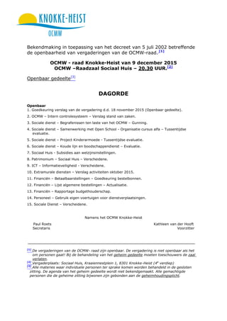 Bekendmaking in toepassing van het decreet van 5 juli 2002 betreffende
de openbaarheid van vergaderingen van de OCMW-raad. [1]
OCMW - raad Knokke-Heist van 9 december 2015
OCMW –Raadzaal Sociaal Huis – 20.30 UUR.[2]
Openbaar gedeelte[3]
DAGORDE
Openbaar
1. Goedkeuring verslag van de vergadering d.d. 18 november 2015 (Openbaar gedeelte).
2. OCMW – Intern controlesysteem – Verslag stand van zaken.
3. Sociale dienst – Begrafenissen ten laste van het OCMW – Gunning.
4. Sociale dienst – Samenwerking met Open School - Organisatie cursus alfa – Tussentijdse
evaluatie.
5. Sociale dienst – Project Kinderarmoede - Tussentijdse evaluatie.
6. Sociale dienst – Koude lijn en boodschappendienst – Evaluatie.
7. Sociaal Huis - Subsidies aan welzijnsinstellingen.
8. Patrimonium – Sociaal Huis – Verscheidene.
9. ICT – Informatieveiligheid - Verscheidene.
10. Extramurale diensten – Verslag activiteiten oktober 2015.
11. Financiën – Betaalbaarstellingen – Goedkeuring bestelbonnen.
12. Financiën – Lijst algemene bestellingen – Actualisatie.
13. Financiën – Rapportage budgethouderschap.
14. Personeel – Gebruik eigen voertuigen voor dienstverplaatsingen.
15. Sociale Dienst – Verscheidene.
Namens het OCMW Knokke-Heist
Paul Roets Kathleen van der Hooft
Secretaris Voorzitter
[1]
De vergaderingen van de OCMW- raad zijn openbaar. De vergadering is niet openbaar als het
om personen gaat! Bij de behandeling van het geheim gedeelte moeten toeschouwers de zaal
verlaten.
[2]
Vergaderplaats: Sociaal Huis, Kraaiennestplein 1, 8301 Knokke-Heist (4e
verdiep)
[3]
Alle materies waar individuele personen ter sprake komen worden behandeld in de gesloten
zitting. De agenda van het geheim gedeelte wordt niet bekendgemaakt. Alle gemachtigde
personen die de geheime zitting bijwonen zijn gebonden aan de geheimhoudingsplicht.
 