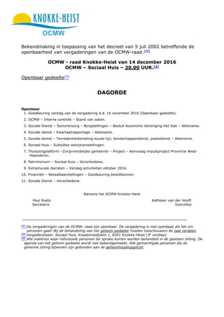 OCMW
Bekendmaking in toepassing van het decreet van 5 juli 2002 betreffende de
openbaarheid van vergaderingen van de OCMW-raad. [1]
OCMW - raad Knokke-Heist van 14 december 2016
OCMW – Sociaal Huis – 20.00 UUR.[2]
Openbaar gedeelte[3]
DAGORDE
Openbaar
1. Goedkeuring verslag van de vergadering d.d. 16 november 2016 (Openbaar gedeelte).
2. OCMW – Interne controle – Stand van zaken.
3. Sociale Dienst – Seniorenzorg – Borgstellingen – Besluit Autonome Vereniging Het Dak – Aktename.
4. Sociale dienst – Kwartaalrapportage – Aktename.
5. Sociale dienst – Tevredenheidsmeting koude lijn, boodschappendienst, poetsdienst – Aktename.
6. Sociaal Huis – Subsidies welzijnsinstellingen.
7. Thuiszorgplatform –Zorgvriendelijke gemeente – Project – Aanvraag impulsproject Provincie West-
Vlaanderen.
8. Patrimonium – Sociaal Huis – Verscheidene.
9. Extramurale diensten – Verslag activiteiten oktober 2016.
10. Financiën – Betaalbaarstellingen – Goedkeuring bestelbonnen.
11. Sociale Dienst – Verscheidene.
Namens het OCMW Knokke-Heist
Paul Roets Kathleen van der Hooft
Secretaris Voorzitter
[1]
De vergaderingen van de OCMW- raad zijn openbaar. De vergadering is niet openbaar als het om
personen gaat! Bij de behandeling van het geheim gedeelte moeten toeschouwers de zaal verlaten.
[2]
Vergaderplaats: Sociaal Huis, Kraaiennestplein 1, 8301 Knokke-Heist (3e
verdiep)
[3]
Alle materies waar individuele personen ter sprake komen worden behandeld in de gesloten zitting. De
agenda van het geheim gedeelte wordt niet bekendgemaakt. Alle gemachtigde personen die de
geheime zitting bijwonen zijn gebonden aan de geheimhoudingsplicht.
 