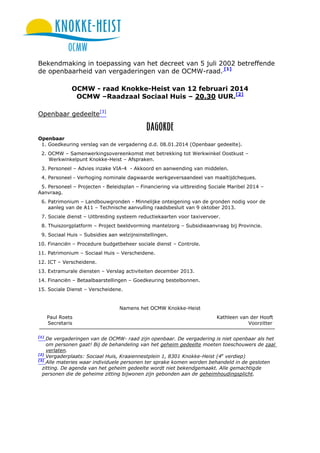 Bekendmaking in toepassing van het decreet van 5 juli 2002 betreffende
de openbaarheid van vergaderingen van de OCMW-raad. [1]
OCMW - raad Knokke-Heist van 12 februari 2014
OCMW –Raadzaal Sociaal Huis – 20.30 UUR.[2]
Openbaar gedeelte[3]

Openbaar
1. Goedkeuring verslag van de vergadering d.d. 08.01.2014 (Openbaar gedeelte).
2. OCMW – Samenwerkingsovereenkomst met betrekking tot Werkwinkel Oostkust –
Werkwinkelpunt Knokke-Heist – Afspraken.
3. Personeel – Advies inzake VIA-4 - Akkoord en aanwending van middelen.
4. Personeel - Verhoging nominale dagwaarde werkgeversaandeel van maaltijdcheques.
5. Personeel – Projecten - Beleidsplan – Financiering via uitbreiding Sociale Maribel 2014 –
Aanvraag.
6. Patrimonium – Landbouwgronden - Minnelijke onteigening van de gronden nodig voor de
aanleg van de A11 – Technische aanvulling raadsbesluit van 9 oktober 2013.
7. Sociale dienst – Uitbreiding systeem reductiekaarten voor taxivervoer.
8. Thuiszorgplatform – Project beeldvorming mantelzorg – Subsidieaanvraag bij Provincie.
9. Sociaal Huis – Subsidies aan welzijnsinstellingen.
10. Financiën – Procedure budgetbeheer sociale dienst – Controle.
11. Patrimonium – Sociaal Huis – Verscheidene.
12. ICT – Verscheidene.
13. Extramurale diensten – Verslag activiteiten december 2013.
14. Financiën – Betaalbaarstellingen – Goedkeuring bestelbonnen.
15. Sociale Dienst – Verscheidene.

Namens het OCMW Knokke-Heist
Paul Roets
Secretaris
[1]

Kathleen van der Hooft
Voorzitter

De vergaderingen van de OCMW- raad zijn openbaar. De vergadering is niet openbaar als het
om personen gaat! Bij de behandeling van het geheim gedeelte moeten toeschouwers de zaal
verlaten.
[2]
Vergaderplaats: Sociaal Huis, Kraaiennestplein 1, 8301 Knokke-Heist (4e verdiep)
[3]
Alle materies waar individuele personen ter sprake komen worden behandeld in de gesloten
zitting. De agenda van het geheim gedeelte wordt niet bekendgemaakt. Alle gemachtigde
personen die de geheime zitting bijwonen zijn gebonden aan de geheimhoudingsplicht.

 