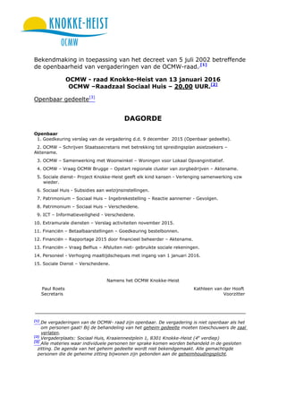 Bekendmaking in toepassing van het decreet van 5 juli 2002 betreffende
de openbaarheid van vergaderingen van de OCMW-raad. [1]
OCMW - raad Knokke-Heist van 13 januari 2016
OCMW –Raadzaal Sociaal Huis – 20.00 UUR.[2]
Openbaar gedeelte[3]
DAGORDE
Openbaar
1. Goedkeuring verslag van de vergadering d.d. 9 december 2015 (Openbaar gedeelte).
2. OCMW – Schrijven Staatssecretaris met betrekking tot spreidingsplan asielzoekers –
Aktename.
3. OCMW – Samenwerking met Woonwinkel – Woningen voor Lokaal Opvanginitiatief.
4. OCMW – Vraag OCMW Brugge – Opstart regionale cluster van zorgbedrijven – Aktename.
5. Sociale dienst– Project Knokke-Heist geeft elk kind kansen - Verlenging samenwerking vzw
wieder.
6. Sociaal Huis - Subsidies aan welzijnsinstellingen.
7. Patrimonium – Sociaal Huis – Ingebrekestelling – Reactie aannemer - Gevolgen.
8. Patrimonium – Sociaal Huis – Verscheidene.
9. ICT – Informatieveiligheid - Verscheidene.
10. Extramurale diensten – Verslag activiteiten november 2015.
11. Financiën – Betaalbaarstellingen – Goedkeuring bestelbonnen.
12. Financiën – Rapportage 2015 door financieel beheerder – Aktename.
13. Financiën – Vraag Belfius – Afsluiten niet- gebruikte sociale rekeningen.
14. Personeel - Verhoging maaltijdscheques met ingang van 1 januari 2016.
15. Sociale Dienst – Verscheidene.
Namens het OCMW Knokke-Heist
Paul Roets Kathleen van der Hooft
Secretaris Voorzitter
[1]
De vergaderingen van de OCMW- raad zijn openbaar. De vergadering is niet openbaar als het
om personen gaat! Bij de behandeling van het geheim gedeelte moeten toeschouwers de zaal
verlaten.
[2]
Vergaderplaats: Sociaal Huis, Kraaiennestplein 1, 8301 Knokke-Heist (4e
verdiep)
[3]
Alle materies waar individuele personen ter sprake komen worden behandeld in de gesloten
zitting. De agenda van het geheim gedeelte wordt niet bekendgemaakt. Alle gemachtigde
personen die de geheime zitting bijwonen zijn gebonden aan de geheimhoudingsplicht.
 