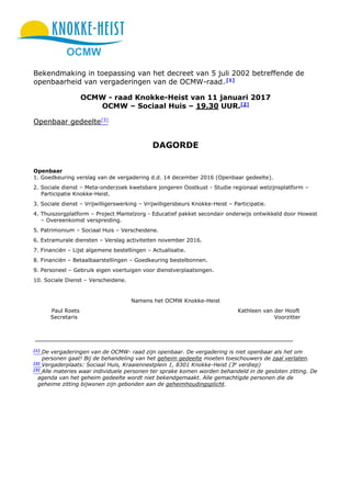 OCMW
Bekendmaking in toepassing van het decreet van 5 juli 2002 betreffende de
openbaarheid van vergaderingen van de OCMW-raad. [1]
OCMW - raad Knokke-Heist van 11 januari 2017
OCMW – Sociaal Huis – 19.30 UUR.[2]
Openbaar gedeelte[3]
DAGORDE
Openbaar
1. Goedkeuring verslag van de vergadering d.d. 14 december 2016 (Openbaar gedeelte).
2. Sociale dienst – Meta-onderzoek kwetsbare jongeren Oostkust - Studie regionaal welzijnsplatform –
Participatie Knokke-Heist.
3. Sociale dienst – Vrijwilligerswerking – Vrijwilligersbeurs Knokke-Heist – Participatie.
4. Thuiszorgplatform – Project Mantelzorg - Educatief pakket secondair onderwijs ontwikkeld door Howest
– Overeenkomst verspreiding.
5. Patrimonium – Sociaal Huis – Verscheidene.
6. Extramurale diensten – Verslag activiteiten november 2016.
7. Financiën – Lijst algemene bestellingen – Actualisatie.
8. Financiën – Betaalbaarstellingen – Goedkeuring bestelbonnen.
9. Personeel – Gebruik eigen voertuigen voor dienstverplaatsingen.
10. Sociale Dienst – Verscheidene.
Namens het OCMW Knokke-Heist
Paul Roets Kathleen van der Hooft
Secretaris Voorzitter
[1]
De vergaderingen van de OCMW- raad zijn openbaar. De vergadering is niet openbaar als het om
personen gaat! Bij de behandeling van het geheim gedeelte moeten toeschouwers de zaal verlaten.
[2]
Vergaderplaats: Sociaal Huis, Kraaiennestplein 1, 8301 Knokke-Heist (3e
verdiep)
[3]
Alle materies waar individuele personen ter sprake komen worden behandeld in de gesloten zitting. De
agenda van het geheim gedeelte wordt niet bekendgemaakt. Alle gemachtigde personen die de
geheime zitting bijwonen zijn gebonden aan de geheimhoudingsplicht.
 