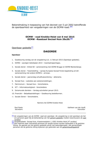 Bekendmaking in toepassing van het decreet van 5 juli 2002 betreffende
de openbaarheid van vergaderingen van de OCMW-raad. [1]
OCMW - raad Knokke-Heist van 6 mei 2015
OCMW –Raadzaal Sociaal Huis 20u30.[2]
Openbaar gedeelte[3]
DAGORDE
Openbaar
1. Goedkeuring verslag van de vergadering d.d. 11 februari 2015 (Openbaar gedeelte).
2. OCMW – opvolgen beleidsplan 2014 – kwartaalrapportages.
3. Sociale dienst - Artikel 60 - samenwerking met OCMW Brugge en OCMW Blankenberge.
4. Sociale dienst - Tewerkstelling – oproep Europees Sociaal Fonds begeleiding art.60-
samenwerking met andere OCMW’s- principe.
5. Sociale dienst – jaarverslag schuldhulpverlening – aktename.
6. Sociaal Huis – subsidies aan welzijnsinstellingen.
7. Patrimonium – Sociaal Huis – Verscheidene.
8. ICT – Informatieveiligheid - Verscheidene
9. Extramurale diensten – Verslag activiteiten januari 2015.
10. Financiën – Betaalbaarstellingen – Goedkeuring bestelbonnen.
11. Sociale Dienst – Verscheidene.
Namens het OCMW Knokke-Heist
Paul Roets Kathleen van der Hooft
Secretaris Voorzitter
[1]
De vergaderingen van de OCMW- raad zijn openbaar. De vergadering is niet openbaar als het
om personen gaat! Bij de behandeling van het geheim gedeelte moeten toeschouwers de zaal
verlaten.
[2]
Vergaderplaats: Sociaal Huis, Kraaiennestplein 1, 8301 Knokke-Heist (4e
verdiep)
[3]
Alle materies waar individuele personen ter sprake komen worden behandeld in de gesloten
zitting. De agenda van het geheim gedeelte wordt niet bekendgemaakt. Alle gemachtigde
personen die de geheime zitting bijwonen zijn gebonden aan de geheimhoudingsplicht.
 