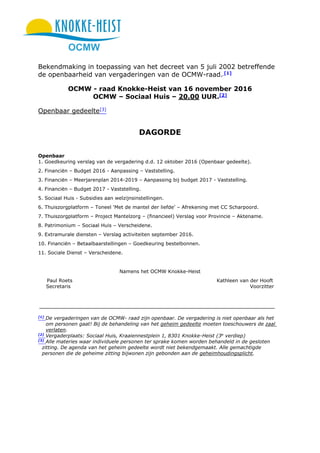 OCMW
Bekendmaking in toepassing van het decreet van 5 juli 2002 betreffende
de openbaarheid van vergaderingen van de OCMW-raad. [1]
OCMW - raad Knokke-Heist van 16 november 2016
OCMW – Sociaal Huis – 20.00 UUR.[2]
Openbaar gedeelte[3]
DAGORDE
Openbaar
1. Goedkeuring verslag van de vergadering d.d. 12 oktober 2016 (Openbaar gedeelte).
2. Financiën – Budget 2016 - Aanpassing – Vaststelling.
3. Financiën – Meerjarenplan 2014-2019 – Aanpassing bij budget 2017 - Vaststelling.
4. Financiën – Budget 2017 - Vaststelling.
5. Sociaal Huis - Subsidies aan welzijnsinstellingen.
6. Thuiszorgplatform – Toneel ‘Met de mantel der liefde’ – Afrekening met CC Scharpoord.
7. Thuiszorgplatform – Project Mantelzorg – (financieel) Verslag voor Provincie – Aktename.
8. Patrimonium – Sociaal Huis – Verscheidene.
9. Extramurale diensten – Verslag activiteiten september 2016.
10. Financiën – Betaalbaarstellingen – Goedkeuring bestelbonnen.
11. Sociale Dienst – Verscheidene.
Namens het OCMW Knokke-Heist
Paul Roets Kathleen van der Hooft
Secretaris Voorzitter
[1]
De vergaderingen van de OCMW- raad zijn openbaar. De vergadering is niet openbaar als het
om personen gaat! Bij de behandeling van het geheim gedeelte moeten toeschouwers de zaal
verlaten.
[2]
Vergaderplaats: Sociaal Huis, Kraaiennestplein 1, 8301 Knokke-Heist (3e
verdiep)
[3]
Alle materies waar individuele personen ter sprake komen worden behandeld in de gesloten
zitting. De agenda van het geheim gedeelte wordt niet bekendgemaakt. Alle gemachtigde
personen die de geheime zitting bijwonen zijn gebonden aan de geheimhoudingsplicht.
 