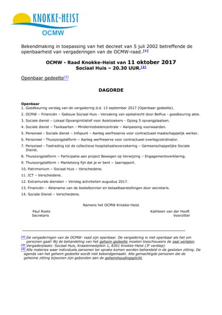 OCMW
Bekendmaking in toepassing van het decreet van 5 juli 2002 betreffende de
openbaarheid van vergaderingen van de OCMW-raad. [1]
OCMW - Raad Knokke-Heist van 11 oktober 2017
Sociaal Huis – 20.30 UUR.[2]
Openbaar gedeelte[3]
DAGORDE
Openbaar
1. Goedkeuring verslag van de vergadering d.d. 13 september 2017 (Openbaar gedeelte).
2. OCMW – Financiën – Gebouw Sociaal Huis - Verzaking van opstalrecht door Belfius - goedkeuring akte.
3. Sociale dienst – Lokaal Opvanginitiatief voor Asielzoekers - Opzeg 5 opvangplaatsen.
4. Sociale dienst – Taxikaarten – Mindermobielencentrale – Aanpassing voorwaarden.
5. Personeel - Sociale dienst – Infopunt – Aanleg werfreserve voor contractueel maatschappelijk werker.
6. Personeel - Thuiszorgplatform – Aanleg werfreserve voor contractueel overlegcoördinator.
7. Personeel - Toetreding tot de collectieve hospitalisatieverzekering – Gemeenschappelijke Sociale
Dienst.
8. Thuiszorgplatform – Participatie aan project Bewegen op Verwijzing – Engagementsverklaring.
9. Thuiszorgplatform – Mantelzorg fijn dat je er bent – Jaarrapport.
10. Patrimonium – Sociaal Huis – Verscheidene.
11. ICT – Verscheidene.
12. Extramurale diensten – Verslag activiteiten augustus 2017.
13. Financiën – Aktename van de bestelbonnen en betaalbaarstellingen door secretaris.
14. Sociale Dienst – Verscheidene.
Namens het OCMW Knokke-Heist
Paul Roets Kathleen van der Hooft
Secretaris Voorzitter
[1]
De vergaderingen van de OCMW- raad zijn openbaar. De vergadering is niet openbaar als het om
personen gaat! Bij de behandeling van het geheim gedeelte moeten toeschouwers de zaal verlaten.
[2]
Vergaderplaats: Sociaal Huis, Kraaiennestplein 1, 8301 Knokke-Heist (3e
verdiep)
[3]
Alle materies waar individuele personen ter sprake komen worden behandeld in de gesloten zitting. De
agenda van het geheim gedeelte wordt niet bekendgemaakt. Alle gemachtigde personen die de
geheime zitting bijwonen zijn gebonden aan de geheimhoudingsplicht.
 