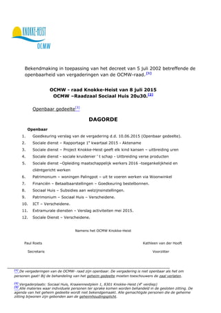 Bekendmaking in toepassing van het decreet van 5 juli 2002 betreffende de
openbaarheid van vergaderingen van de OCMW-raad. [1]
OCMW - raad Knokke-Heist van 8 juli 2015
OCMW –Raadzaal Sociaal Huis 20u30.[2]
Openbaar gedeelte[3]
DAGORDE
Openbaar
1. Goedkeuring verslag van de vergadering d.d. 10.06.2015 (Openbaar gedeelte).
2. Sociale dienst – Rapportage 1e
kwartaal 2015 - Aktename
3. Sociale dienst – Project Knokke-Heist geeft elk kind kansen – uitbreiding uren
4. Sociale dienst - sociale kruidenier ’ t schap - Uitbreiding verse producten
5. Sociale dienst –Opleiding maatschappelijk werkers 2016 -toegankelijkheid en
cliëntgericht werken
6. Patrimonium – woningen Palingpot – uit te voeren werken via Woonwinkel
7. Financiën – Betaalbaarstellingen – Goedkeuring bestelbonnen.
8. Sociaal Huis – Subsidies aan welzijnsinstellingen.
9. Patrimonium – Sociaal Huis – Verscheidene.
10. ICT – Verscheidene.
11. Extramurale diensten – Verslag activiteiten mei 2015.
12. Sociale Dienst – Verscheidene.
Namens het OCMW Knokke-Heist
Paul Roets Kathleen van der Hooft
Secretaris Voorzitter
[1]
De vergaderingen van de OCMW- raad zijn openbaar. De vergadering is niet openbaar als het om
personen gaat! Bij de behandeling van het geheim gedeelte moeten toeschouwers de zaal verlaten.
[2]
Vergaderplaats: Sociaal Huis, Kraaiennestplein 1, 8301 Knokke-Heist (4e
verdiep)
[3]
Alle materies waar individuele personen ter sprake komen worden behandeld in de gesloten zitting. De
agenda van het geheim gedeelte wordt niet bekendgemaakt. Alle gemachtigde personen die de geheime
zitting bijwonen zijn gebonden aan de geheimhoudingsplicht.
 