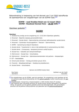Bekendmaking in toepassing van het decreet van 5 juli 2002 betreffende
de openbaarheid van vergaderingen van de OCMW-raad. [1]
OCMW - raad Knokke-Heist van 12 maart 2014
OCMW –Raadzaal Sociaal Huis – 20.00 UUR.[2]
Openbaar gedeelte[3]

Openbaar
1. Goedkeuring verslag van de vergadering d.d. 12.02.2014 (Openbaar gedeelte).
2. Personeel – Beperkte wijziging personeelsformatie.
3. Personeel – Sociale dienst – Openverklaring contractueel stafmedewerker sociale dienst.
4. Personeel – Coördinator thuiszorgplatform - Statutair – Openverklaring.
5. OCMW – Aansluiting bij Jobpunt Vlaanderen.
6. Sociale dienst - Tussenkomst in 1ste en 2de leeftijdsmelk (in samenwerking met K&G).
7. Sociale dienst – Crisisopvang - Aanpassing tarieven verblijf studio's.
8. Sociaal Huis – Subsidies aan welzijnsinstellingen.
9. Patrimonium – Sociaal Huis – Verscheidene.
10. Patrimonium – Sociaal Huis – Gebruiksovereenkomsten met partners – Aanpassingen.

11. ICT – Verscheidene.
12. Extramurale diensten – Verslag activiteiten januari 2013.
13. Financiën – Betaalbaarstellingen – Goedkeuring bestelbonnen.
14. Sociale Dienst – Verscheidene.

Namens het OCMW Knokke-Heist
Paul Roets
Secretaris
[1]

Kathleen van der Hooft
Voorzitter

De vergaderingen van de OCMW- raad zijn openbaar. De vergadering is niet openbaar als het
om personen gaat! Bij de behandeling van het geheim gedeelte moeten toeschouwers de zaal
verlaten.
[2]
Vergaderplaats: Sociaal Huis, Kraaiennestplein 1, 8301 Knokke-Heist (4e verdiep)
[3]
Alle materies waar individuele personen ter sprake komen worden behandeld in de gesloten
zitting. De agenda van het geheim gedeelte wordt niet bekendgemaakt. Alle gemachtigde
personen die de geheime zitting bijwonen zijn gebonden aan de geheimhoudingsplicht.

 