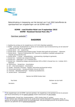 Bekendmaking in toepassing van het decreet van 5 juli 2002 betreffende de
openbaarheid van vergaderingen van de OCMW-raad. [1]
OCMW - raad Knokke-Heist van 9 september 2015
OCMW –Raadzaal Sociaal Huis 20u.[2]
Openbaar gedeelte[3]
DAGORDE
1. Goedkeuring verslag van de vergadering d.d. 8.07.2015 (Openbaar gedeelte).
2. OCMW – prijsvraag “studieopdracht en advies om te evolueren naar de dienstverlening van de toekomst”
– opdracht samen met en via gemeente
3. Sociale dienst – LOI - bestemming
4. Sociale dienst - sensibiliseringscampagne project “Knokke-Heist geeft elk kind kansen” – Aktename
5. Sociale dienst – Vlaamse Projectoproep 2015 “Gezonde en betaalbare maaltijden gekoppeld aan
integrale gezinsondersteuning”
6. Sociale dienst – ’t Schap – voedselafhaling – samenwerking vrijwilligers & gemeente
7. Sociaal Huis – Subsidies aan welzijnsinstellingen
8. Sociaal Huis – rapportage 1e
en 2e
kwartaal 2015
9. Sociaal Huis - Stopzetting zitdagen pensioendiensten RVP en RSVZ in Sociaal Huis miv 1 oktober 2015 –
Aktename
10. Patrimonium – Sociaal Huis – Verscheidene
11. ICT – Informatieveiligheid – Verscheidene
12. OCMW – Personeel -Preventie – Register interventies psychosociaal welzijn.
13. Extramurale diensten – Verslag activiteiten mei juni juli 2015.
14. Financiën – Betaalbaarstellingen – Goedkeuring bestelbonnen.
15. Sociale Dienst – Verscheidene.
Namens het OCMW Knokke-Heist
Paul Roets Kathleen van der Hooft
Secretaris Voorzitter
[1]
De vergaderingen van de OCMW- raad zijn openbaar. De vergadering is niet openbaar als het om personen
gaat! Bij de behandeling van het geheim gedeelte moeten toeschouwers de zaal verlaten.
[2]
Vergaderplaats: Sociaal Huis, Kraaiennestplein 1, 8301 Knokke-Heist (4e
verdiep)
[3]
Alle materies waar individuele personen ter sprake komen worden behandeld in de gesloten zitting. De
agenda van het geheim gedeelte wordt niet bekendgemaakt. Alle gemachtigde personen die de geheime zitting
bijwonen zijn gebonden aan de geheimhoudingsplicht.
 