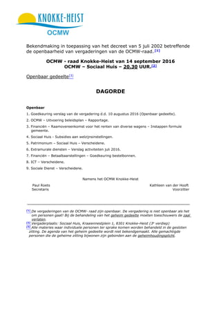 OCMW
Bekendmaking in toepassing van het decreet van 5 juli 2002 betreffende
de openbaarheid van vergaderingen van de OCMW-raad. [1]
OCMW - raad Knokke-Heist van 14 september 2016
OCMW – Sociaal Huis – 20.30 UUR.[2]
Openbaar gedeelte[3]
DAGORDE
Openbaar
1. Goedkeuring verslag van de vergadering d.d. 10 augustus 2016 (Openbaar gedeelte).
2. OCMW – Uitvoering beleidsplan – Rapportage.
3. Financiën – Raamovereenkomst voor het renten van diverse wagens – Instappen formule
gemeente.
4. Sociaal Huis - Subsidies aan welzijnsinstellingen.
5. Patrimonium – Sociaal Huis – Verscheidene.
6. Extramurale diensten – Verslag activiteiten juli 2016.
7. Financiën – Betaalbaarstellingen – Goedkeuring bestelbonnen.
8. ICT – Verscheidene.
9. Sociale Dienst – Verscheidene.
Namens het OCMW Knokke-Heist
Paul Roets Kathleen van der Hooft
Secretaris Voorzitter
[1]
De vergaderingen van de OCMW- raad zijn openbaar. De vergadering is niet openbaar als het
om personen gaat! Bij de behandeling van het geheim gedeelte moeten toeschouwers de zaal
verlaten.
[2]
Vergaderplaats: Sociaal Huis, Kraaiennestplein 1, 8301 Knokke-Heist (3e
verdiep)
[3]
Alle materies waar individuele personen ter sprake komen worden behandeld in de gesloten
zitting. De agenda van het geheim gedeelte wordt niet bekendgemaakt. Alle gemachtigde
personen die de geheime zitting bijwonen zijn gebonden aan de geheimhoudingsplicht.
 