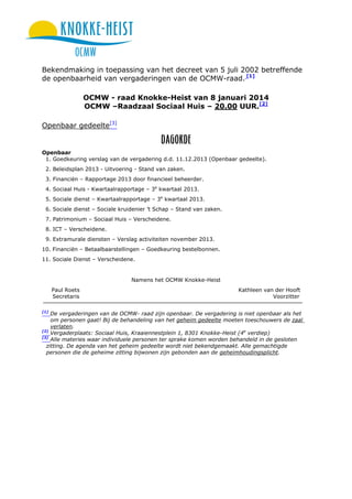 Bekendmaking in toepassing van het decreet van 5 juli 2002 betreffende
de openbaarheid van vergaderingen van de OCMW-raad. [1]
OCMW - raad Knokke-Heist van 8 januari 2014
OCMW –Raadzaal Sociaal Huis – 20.00 UUR.[2]
Openbaar gedeelte[3]

Openbaar
1. Goedkeuring verslag van de vergadering d.d. 11.12.2013 (Openbaar gedeelte).
2. Beleidsplan 2013 - Uitvoering - Stand van zaken.
3. Financiën – Rapportage 2013 door financieel beheerder.
4. Sociaal Huis - Kwartaalrapportage – 3e kwartaal 2013.
5. Sociale dienst – Kwartaalrapportage – 3e kwartaal 2013.
6. Sociale dienst – Sociale kruidenier ’t Schap – Stand van zaken.
7. Patrimonium – Sociaal Huis – Verscheidene.
8. ICT – Verscheidene.
9. Extramurale diensten – Verslag activiteiten november 2013.
10. Financiën – Betaalbaarstellingen – Goedkeuring bestelbonnen.
11. Sociale Dienst – Verscheidene.

Namens het OCMW Knokke-Heist
Paul Roets
Secretaris
[1]

Kathleen van der Hooft
Voorzitter

De vergaderingen van de OCMW- raad zijn openbaar. De vergadering is niet openbaar als het
om personen gaat! Bij de behandeling van het geheim gedeelte moeten toeschouwers de zaal
verlaten.
[2]
Vergaderplaats: Sociaal Huis, Kraaiennestplein 1, 8301 Knokke-Heist (4e verdiep)
[3]
Alle materies waar individuele personen ter sprake komen worden behandeld in de gesloten
zitting. De agenda van het geheim gedeelte wordt niet bekendgemaakt. Alle gemachtigde
personen die de geheime zitting bijwonen zijn gebonden aan de geheimhoudingsplicht.

 
