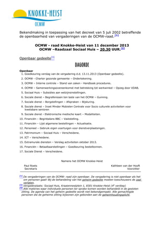 Bekendmaking in toepassing van het decreet van 5 juli 2002 betreffende
de openbaarheid van vergaderingen van de OCMW-raad. [1]
OCMW - raad Knokke-Heist van 11 december 2013
OCMW –Raadzaal Sociaal Huis – 20.30 UUR.[2]
Openbaar gedeelte[3]

Openbaar
1. Goedkeuring verslag van de vergadering d.d. 13.11.2013 (Openbaar gedeelte).
2. OCMW - Charter gezonde gemeente – Ondertekening.
3. OCMW – Interne controle – Stand van zaken - Handboek procedures.
4. OCMW – Samenwerkingsovereenkomst met betrekking tot werkwinkel – Opzeg door VDAB.
5. Sociaal Huis – Subsidies aan welzijnsinstellingen.
6. Sociale dienst – Begrafenissen ten laste van het OCMW – Gunning.
7. Sociale dienst – Borgstellingen – Afspraken – Bijsturing.
8. Sociale dienst – Inzet Minder Mobielen Centrale voor Socio culturele activiteiten voor
kwetsbare senioren
9. Sociale dienst - Elektronische medische kaart – Modaliteiten.
10. Financiën – Beginbalans BBC – Vaststelling.
11. Financiën – Lijst algemene bestellingen – Actualisatie.
12. Personeel – Gebruik eigen voertuigen voor dienstverplaatsingen.
13. Patrimonium – Sociaal Huis – Verscheidene.
14. ICT – Verscheidene.
15. Extramurale diensten – Verslag activiteiten oktober 2013.
16. Financiën – Betaalbaarstellingen – Goedkeuring bestelbonnen.
17. Sociale Dienst – Verscheidene.

Namens het OCMW Knokke-Heist
Paul Roets
Secretaris
[1]

Kathleen van der Hooft
Voorzitter

De vergaderingen van de OCMW- raad zijn openbaar. De vergadering is niet openbaar als het
om personen gaat! Bij de behandeling van het geheim gedeelte moeten toeschouwers de zaal
verlaten.
[2]
Vergaderplaats: Sociaal Huis, Kraaiennestplein 1, 8301 Knokke-Heist (4e verdiep)
[3]
Alle materies waar individuele personen ter sprake komen worden behandeld in de gesloten
zitting. De agenda van het geheim gedeelte wordt niet bekendgemaakt. Alle gemachtigde
personen die de geheime zitting bijwonen zijn gebonden aan de geheimhoudingsplicht.

 