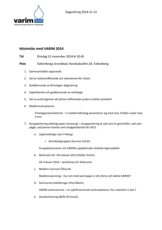 Dagordning 
2014-­‐11-­‐12 
Höstmöte 
med 
VARIM 
2014 
Tid 
Onsdag 
12 
november 
2014 
kl 
10.45 
Plats 
Falkenbergs 
strandbad, 
Havsbadsallén 
2A, 
Falkenberg 
1. Sammanträdets 
öppnande 
2. Val 
av 
mötesordförande 
och 
sekreterare 
för 
mötet 
3. Godkännande 
av 
föreslagen 
dagordning 
4. Upprättande 
och 
godkännande 
av 
röstlängd. 
5. Val 
av 
justeringsman 
att 
jämte 
ordföranden 
justera 
mötets 
protokoll 
6. Medlemssituationen 
Företagspresentationer 
– 
5 
medlemsföretag 
presenterar 
sig 
med 
max 
3 
bilder 
under 
max 
5 
min 
7. Avrapportering 
arbetsgrupper 
(ansvarig) 
– 
avrapportering 
av 
vad 
som 
är 
genomfört, 
vad 
som 
pågår, 
vad 
planen 
framåt 
samt 
budgetäskande 
för 
2015 
a. Upphandlingar 
(Jan 
Friberg) 
i. Kemikaliegruppen 
(Gunnar 
Smith) 
Gruppdiskussioner 
om 
VARIMs 
uppdaterade 
utvärderingsmodeller. 
b. Marknad 
inkl. 
VA-­‐mässan 
2014 
(Stefan 
Ström) 
VA-­‐mässan 
2016 
– 
workshop 
och 
diskussion 
c. Medlem 
(Lennart 
Öhlund) 
Medlemsvärvning 
– 
hur 
och 
med 
vad 
skapar 
vi 
ett 
större 
och 
bättre 
VARIM? 
d. Seminarier/utbildningar 
(Paul 
Molin) 
VARIM-­‐seminarierna 
– 
en 
självfinansierad 
marknadskanal. 
Hur 
utvecklar 
vi 
den? 
e. Standardisering 
(Mille 
Örnmark) 
 