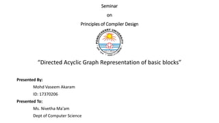 Seminar
on
Principles of Compiler Design
“Directed Acyclic Graph Representation of basic blocks”
Presented By:
Mohd Vaseem Akaram
ID: 17370206
Presented To:
Ms. Nivetha Ma'am
Dept of Computer Science
 