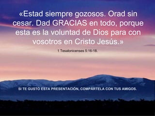 «Estad siempre gozosos. Orad sin cesar. Dad GRACIAS en todo, porque esta es la voluntad de Dios para con vosotros en Cristo Jesús.» 1 Tesalonicenses 5:16-18. SI TE GUST Ó  ESTA PRESENTACI Ó N, COMP Á RTELA CON TUS AMIGOS. 