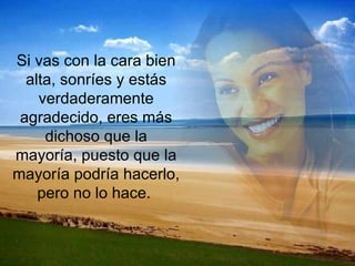 Si vas con la cara bien alta, sonríes y estás verdaderamente agradecido, eres más dichoso que la mayoría, puesto que la mayoría podría hacerlo, pero no lo hace.  