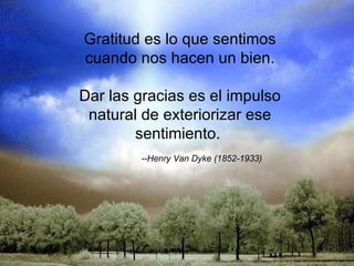 Gratitud es lo que sentimos cuando nos hacen un bien. Dar las gracias es el impulso natural de exteriorizar ese sentimiento.    --Henry Van Dyke (1852-1933)    