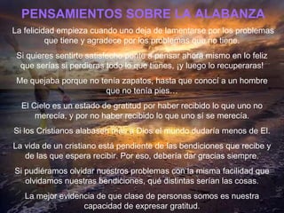 PENSAMIENTOS SOBRE LA ALABANZA La felicidad empieza cuando uno deja de lamentarse por los problemas que tiene y agradece por los problemas que no tiene. Si quieres sentirte satisfecho ponte a pensar ahora mismo en lo feliz que ser í as si perdieras todo lo que tienes,  ¡ y luego lo recuperaras! Me quejaba porque no ten í a zapatos, hasta que conocí a un hombre que no ten í a pies… El Cielo es un estado de gratitud por haber recibido lo que uno no merecía, y por no haber recibido lo que uno s í  se merecía. Si los Cristianos alabasen m á s a Dios el mundo dudaría menos de El. La vida de un cristiano est á  pendiente de las bendiciones que recibe y de las que espera recibir. Por eso, debería dar gracias siempre. Si pudiéramos olvidar nuestros problemas con la misma facilidad que olvidamos nuestras bendiciones, qu é  distintas ser í an las cosas. La mejor evidencia de que clase de personas somos es nuestra capacidad de expresar gratitud. 