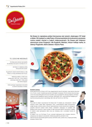 Da Grasso to największa polska franczyzowa sieć pizzerii, obejmująca 187 lokali
w blisko 150 miastach w całej Polsce. W przeciwieństwie do konkurencji, jej pizzerie
można znaleźć również w  małych miejscowościach. Da Grasso jest miejscem
stworzonym przez Przyjaciół i dla Przyjaciół. Wartości, którym hołduje marka, to
Dobrzy Przyjaciele, Dobra Zabawa i Pyszna Pizza.
Kontekst rynkowy
Rynek gastronomiczny w Polsce w 2013 roku osiągnął wartość około 20 mld złotych. Jego wartość rośnie śred-
nio o 2-3 proc. rocznie i charakteryzuje się dużym potencjałem rozwojowym. Pomimo kryzysu ekonomicznego,
w 2012 roku liczba lokali gastronomicznych na polskim rynku wynosiła 68753 i stale się powiększa. Da Grasso
znajduje się wśród największych graczy, konkurując z McDonald’s i KFC. Jednocześnie jest największą pol-
ską franczyzową siecią pizzerii, wyprzedzając takie marki, jak Pizza Hut czy Tele Pizza.
Oferta
Przez wiele lat znakiem rozpoznawczym Da Grasso było 75 rodzajów pizz, serwowanych z dwoma
kultowymi sosami. Dzięki stałym obserwacjom rynku i  przeprowadzeniu badań konsumenckich,
podjęto decyzję o skróceniu karty do 36 pizz. Spersonalizowano również wizerunki dań, dedykując im
specjalnie stworzone postacie rodziny Grasso, charakterem nawiązujące do sycylijskiej mafii.
Mniejsza liczba propozycji w karcie pozwala na stałe podnoszenie jakości serwowanych posiłków.
W  ostatnim czasie wprowadzono także nowy sos, dodawany wraz z  pozostałymi dwoma do
każdej pizzy.
W związku z tym, że w Da Grasso 70 proc. zamówień realizowanych jest w dostawie, wdrożono,
cieszącą się coraz większym powodzeniem, dedykowaną platformę zamówień on-line.
Obecnie sieć jest rozpoznawalna głównie poprzez wyśmienite ciasto, kultowe sosy i przyjazną atmosferę,
panującą w każdym lokalu.
TO, CZEGO NIE WIEDZIAŁEŚ
Da Grasso jako pierwsze wprowadziło
do sprzedaży duże pizze w rozmiarze 42 cm.
Da Grasso to największa polska
franczyzowa sieć pizzerii.
W godzinach otwarcia lokali Da Grasso w całej
Polsce co minutę zamawianych jest 45 pizz.
Najdłuższa kolejka po odbiór pizzy
ustawiła się w 1997 roku – rok po otwarciu
pierwszego lokalu Sieci i miała prawie
200 metrów długości.
Osoby zajmujące najważniejsze stanowiska
w Centrum Da Grasso to kobiety.
Superbrands Polska 2014
/ 100
 