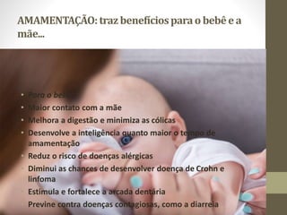 AMAMENTAÇÃO:trazbenefíciosparao bebêe a
mãe...
• Para o bebê:
• Maior contato com a mãe
• Melhora a digestão e minimiza as cólicas
• Desenvolve a inteligência quanto maior o tempo de
amamentação
• Reduz o risco de doenças alérgicas
• Diminui as chances de desenvolver doença de Crohn e
linfoma
• Estimula e fortalece a arcada dentária
• Previne contra doenças contagiosas, como a diarreia
 