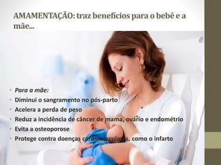 AMAMENTAÇÃO:trazbenefíciosparao bebêe a
mãe...
• Para a mãe:
• Diminui o sangramento no pós-parto
• Acelera a perda de peso
• Reduz a incidência de câncer de mama, ovário e endométrio
• Evita a osteoporose
• Protege contra doenças cardiovasculares, como o infarto
 