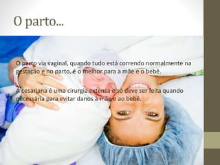 O parto...
O parto via vaginal, quando tudo está correndo normalmente na
gestação e no parto, é o melhor para a mãe e o bebê.
A cesariana é uma cirurgia extensa e só deve ser feita quando
necessária para evitar danos à mãe e ao bebê.
 