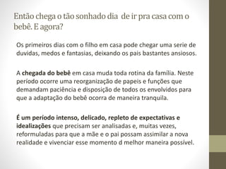 Entãochegao tãosonhadodia deirpra casacomo
bebê.E agora?
Os primeiros dias com o filho em casa pode chegar uma serie de
duvidas, medos e fantasias, deixando os pais bastantes ansiosos.
A chegada do bebê em casa muda toda rotina da família. Neste
período ocorre uma reorganização de papeis e funções que
demandam paciência e disposição de todos os envolvidos para
que a adaptação do bebê ocorra de maneira tranquila.
É um período intenso, delicado, repleto de expectativas e
idealizações que precisam ser analisadas e, muitas vezes,
reformuladas para que a mãe e o pai possam assimilar a nova
realidade e vivenciar esse momento d melhor maneira possível.
 