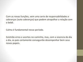 Com as novas funções, vem uma serie de responsabilidades e
cobranças (auto cobranças) que podem atrapalhar a relação com
o bebê.
Calma é fundamental nesse período.
Existirão erros e acertos no caminho, mas, com a vivencia do dia
a dia, os pais certamente conseguirão desempenhar bem seus
novos papeis.
 