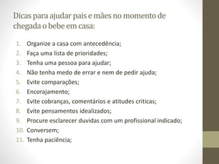 Dicasparaajudarpaisemãesno momentode
chegadaobebeemcasa:
1. Organize a casa com antecedência;
2. Faça uma lista de prioridades;
3. Tenha uma pessoa para ajudar;
4. Não tenha medo de errar e nem de pedir ajuda;
5. Evite comparações;
6. Encorajamento;
7. Evite cobranças, comentários e atitudes criticas;
8. Evite pensamentos idealizados;
9. Procure esclarecer duvidas com um profissional indicado;
10. Conversem;
11. Tenha paciência;
 