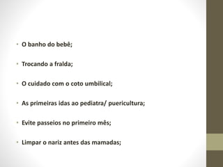 • O banho do bebê;
• Trocando a fralda;
• O cuidado com o coto umbilical;
• As primeiras idas ao pediatra/ puericultura;
• Evite passeios no primeiro mês;
• Limpar o nariz antes das mamadas;
 