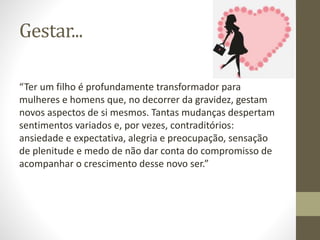 Gestar...
“Ter um filho é profundamente transformador para
mulheres e homens que, no decorrer da gravidez, gestam
novos aspectos de si mesmos. Tantas mudanças despertam
sentimentos variados e, por vezes, contraditórios:
ansiedade e expectativa, alegria e preocupação, sensação
de plenitude e medo de não dar conta do compromisso de
acompanhar o crescimento desse novo ser.”
 