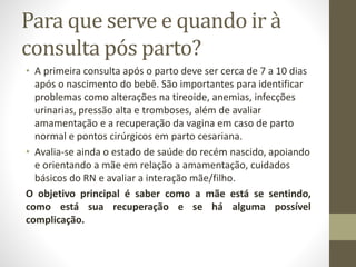 Para que serve e quando ir à
consulta pós parto?
• A primeira consulta após o parto deve ser cerca de 7 a 10 dias
após o nascimento do bebê. São importantes para identificar
problemas como alterações na tireoide, anemias, infecções
urinarias, pressão alta e tromboses, além de avaliar
amamentação e a recuperação da vagina em caso de parto
normal e pontos cirúrgicos em parto cesariana.
• Avalia-se ainda o estado de saúde do recém nascido, apoiando
e orientando a mãe em relação a amamentação, cuidados
básicos do RN e avaliar a interação mãe/filho.
O objetivo principal é saber como a mãe está se sentindo,
como está sua recuperação e se há alguma possível
complicação.
 
