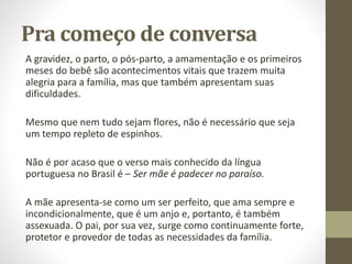 Pra começo de conversa
A gravidez, o parto, o pós-parto, a amamentação e os primeiros
meses do bebê são acontecimentos vitais que trazem muita
alegria para a família, mas que também apresentam suas
dificuldades.
Mesmo que nem tudo sejam flores, não é necessário que seja
um tempo repleto de espinhos.
Não é por acaso que o verso mais conhecido da língua
portuguesa no Brasil é – Ser mãe é padecer no paraíso.
A mãe apresenta-se como um ser perfeito, que ama sempre e
incondicionalmente, que é um anjo e, portanto, é também
assexuada. O pai, por sua vez, surge como continuamente forte,
protetor e provedor de todas as necessidades da família.
 