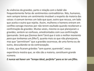 As vivências da gravidez, parto e relação com o bebê são
frequentemente fartas de sentimentos contraditórios. Nós, humanos,
nem sempre temos um sentimento imutável a respeito da maioria das
coisas: é comum termos um lado que quer, outro que recusa, um lado
que aceita e outro que rejeita. Assim, mulheres e homens entram em
conflito consigo mesmos por não terem exultado quando receberam a
confirmação da gravidez. Muitas vezes, mesmo os que planejaram a
gravidez, sentem-se confusos, amedrontados com sua confirmação
(pensando: Será que fizemos bem? Será que é este o melhor momento
para que tenhamos um filho?), quanto mais os que não planejaram,
mas que “permitiram” que a gravidez ocorresse, de uma forma ou de
outra, descuidando-se da contracepção.
E estes, que ficaram grávidos “sem querer, querendo”, nossa
experiência mostra que, se não são a maioria, constituem grande
número.
E nunca vai haver um “tempo ideal, perfeito” para se ter um filho.
 