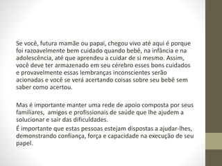 Se você, futura mamãe ou papai, chegou vivo até aqui é porque
foi razoavelmente bem cuidado quando bebê, na infância e na
adolescência, até que aprendeu a cuidar de si mesmo. Assim,
você deve ter armazenado em seu cérebro esses bons cuidados
e provavelmente essas lembranças inconscientes serão
acionadas e você se verá acertando coisas sobre seu bebê sem
saber como acertou.
Mas é importante manter uma rede de apoio composta por seus
familiares, amigos e profissionais de saúde que lhe ajudem a
solucionar e sair das dificuldades.
É importante que estas pessoas estejam dispostas a ajudar-lhes,
demonstrando confiança, força e capacidade na execução de seu
papel.
 