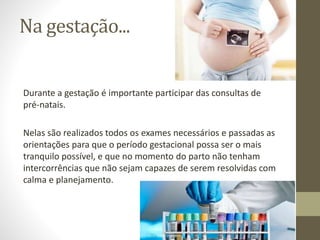 Na gestação...
Durante a gestação é importante participar das consultas de
pré-natais.
Nelas são realizados todos os exames necessários e passadas as
orientações para que o período gestacional possa ser o mais
tranquilo possível, e que no momento do parto não tenham
intercorrências que não sejam capazes de serem resolvidas com
calma e planejamento.
 
