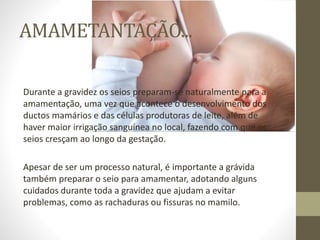 AMAMETANTAÇÃO...
Durante a gravidez os seios preparam-se naturalmente para a
amamentação, uma vez que acontece o desenvolvimento dos
ductos mamários e das células produtoras de leite, além de
haver maior irrigação sanguínea no local, fazendo com que os
seios cresçam ao longo da gestação.
Apesar de ser um processo natural, é importante a grávida
também preparar o seio para amamentar, adotando alguns
cuidados durante toda a gravidez que ajudam a evitar
problemas, como as rachaduras ou fissuras no mamilo.
 