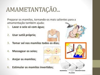 AMAMETANTAÇÃO...
Preparar os mamilos, tornando-os mais salientes para a
amamentação também ajuda:
1. Lavar o seio só com água;
2. Usar sutiã próprio;
3. Tomar sol nos mamilos todos os dias;
4. Massagear os seios;
5. Arejar os mamilos;
6. Estimular os mamilos invertidos;
 