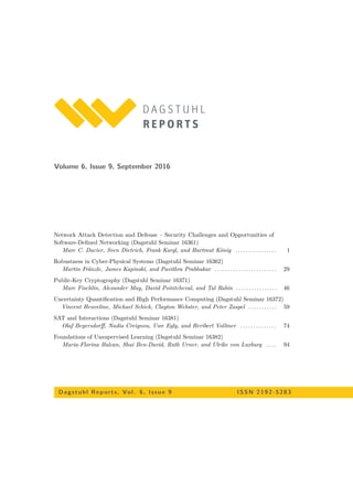 Volume 6, Issue 9, September 2016
Network Attack Detection and Defense – Security Challenges and Opportunities of
Software-Deﬁned Networking (Dagstuhl Seminar 16361)
Marc C. Dacier, Sven Dietrich, Frank Kargl, and Hartmut König . . . . . . . . . . . . . . . . 1
Robustness in Cyber-Physical Systems (Dagstuhl Seminar 16362)
Martin Fränzle, James Kapinski, and Pavithra Prabhakar . . . . . . . . . . . . . . . . . . . . . . . . 29
Public-Key Cryptography (Dagstuhl Seminar 16371)
Marc Fischlin, Alexander May, David Pointcheval, and Tal Rabin . . . . . . . . . . . . . . . . 46
Uncertainty Quantiﬁcation and High Performance Computing (Dagstuhl Seminar 16372)
Vincent Heuveline, Michael Schick, Clayton Webster, and Peter Zaspel . . . . . . . . . . . 59
SAT and Interactions (Dagstuhl Seminar 16381)
Olaf Beyersdorﬀ, Nadia Creignou, Uwe Egly, and Heribert Vollmer . . . . . . . . . . . . . . 74
Foundations of Unsupervised Learning (Dagstuhl Seminar 16382)
Maria-Florina Balcan, Shai Ben-David, Ruth Urner, and Ulrike von Luxburg . . . . 94
Dagstuhl Rep orts, Vol. 6, Issue 9 ISSN 2192-5283
 
