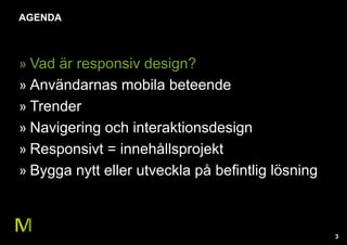 3 
AGENDA 
» Vad är responsiv design? 
» Användarnas mobila beteende 
» Trender 
» Navigering och interaktionsdesign 
» Responsivt = innehållsprojekt 
» Bygga nytt eller utveckla på befintlig lösning 
 