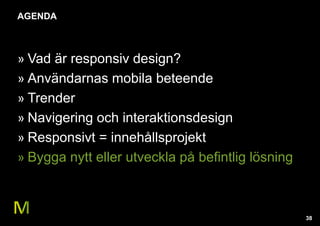 38 
AGENDA 
» Vad är responsiv design? 
» Användarnas mobila beteende 
» Trender 
» Navigering och interaktionsdesign 
» Responsivt = innehållsprojekt 
» Bygga nytt eller utveckla på befintlig lösning 
 