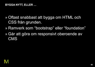40 
BYGGA NYTT, ELLER … 
» Oftast snabbast att bygga om HTML och 
CSS från grunden. 
» Ramverk som “bootstrap” eller “foundation” 
» Går att göra om responsivt oberoende av 
CMS 
 