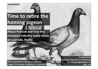 Time	
  to	
  re)re	
  the	
  
homing	
  pigeon
About	
  PubSub	
  and	
  how	
  the	
  
transport	
  industry	
  really	
  needs	
  
an	
  upgrade.	
  Really.




                                                                                 Per	
  Olof	
  Arnäs
                                                          Chalmers	
  University	
  of	
  Technology
Slides	
  published	
  to	
  slideshare.net/poar               per-­‐olof.arnas@chalmers.se
Images	
  CC-­‐licensed,	
  a<ribu)on	
  in	
  comments                                     @Dr_PO
 