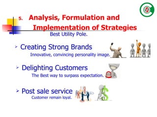 5.   Analysis, Formulation and Implementation of Strategies   Creating Strong Brands Innovative, convincing personality image. Best Utility Pole. Post sale service Customer remain loyal. Delighting Customers The Best way to surpass expectation. 